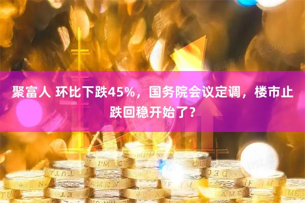 聚富人 环比下跌45%，国务院会议定调，楼市止跌回稳开始了？