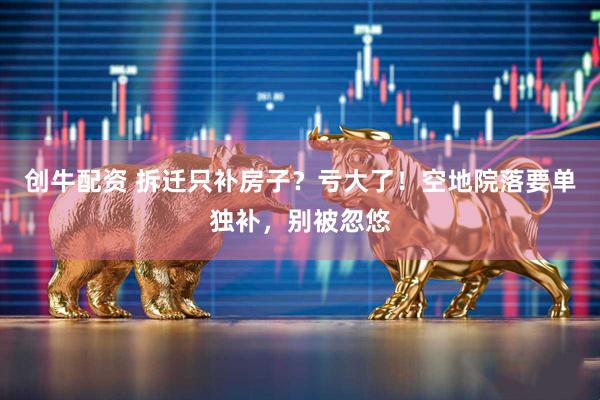 创牛配资 拆迁只补房子？亏大了！空地院落要单独补，别被忽悠