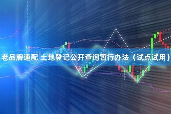 老品牌速配 土地登记公开查询暂行办法（试点试用）