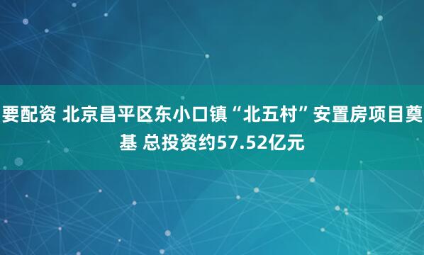 要配资 北京昌平区东小口镇“北五村”安置房项目奠基 总投资约57.52亿元
