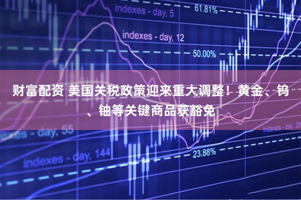 财富配资 美国关税政策迎来重大调整！黄金、钨、铀等关键商品获豁免