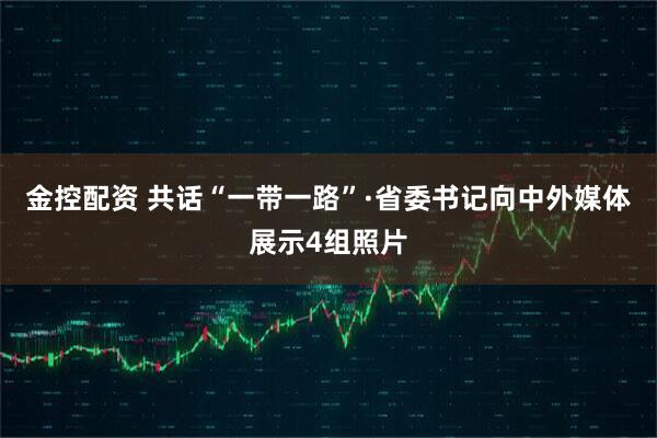 金控配资 共话“一带一路”·省委书记向中外媒体展示4组照片
