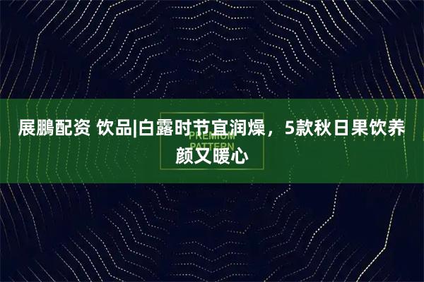 展鵬配资 饮品|白露时节宜润燥，5款秋日果饮养颜又暖心