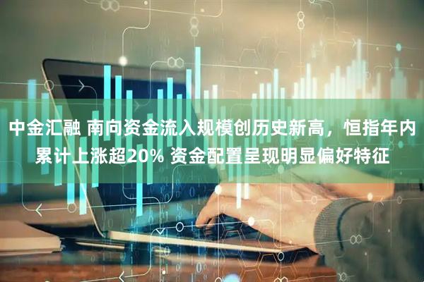 中金汇融 南向资金流入规模创历史新高，恒指年内累计上涨超20% 资金配置呈现明显偏好特征