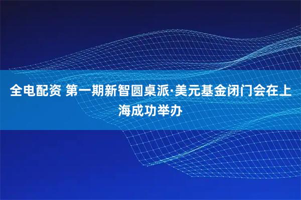 全电配资 第一期新智圆桌派·美元基金闭门会在上海成功举办