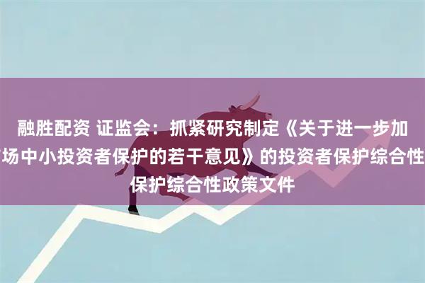 融胜配资 证监会：抓紧研究制定《关于进一步加强资本市场中小投资者保护的若干意见》的投资者保护综合性政策文件