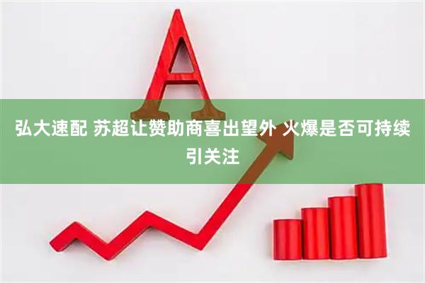 弘大速配 苏超让赞助商喜出望外 火爆是否可持续引关注