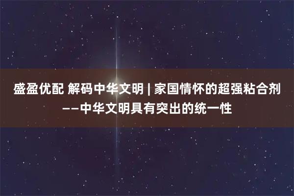 盛盈优配 解码中华文明 | 家国情怀的超强粘合剂——中华文明具有突出的统一性