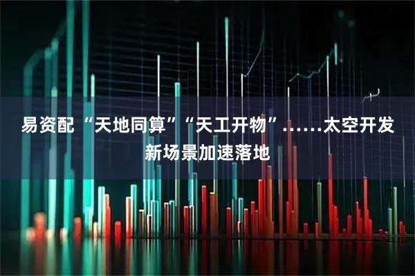 易资配 “天地同算”“天工开物”……太空开发新场景加速落地