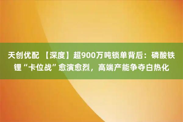 天创优配 【深度】超900万吨锁单背后：磷酸铁锂“卡位战”愈演愈烈，高端产能争夺白热化