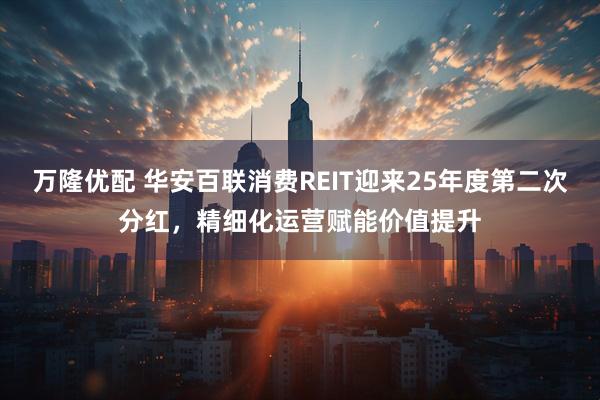 万隆优配 华安百联消费REIT迎来25年度第二次分红，精细化运营赋能价值提升