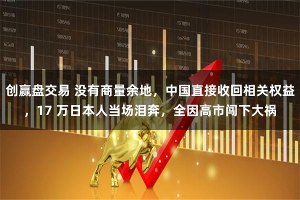 创赢盘交易 没有商量余地，中国直接收回相关权益，17 万日本人当场泪奔，全因高市闯下大祸