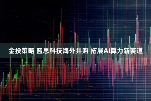金投策略 蓝思科技海外并购 拓展AI算力新赛道