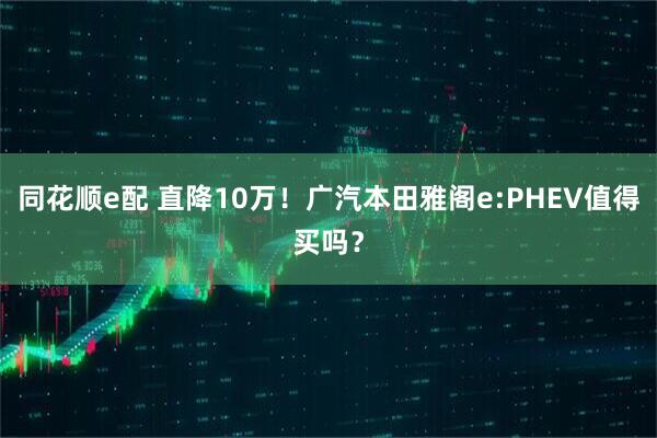 同花顺e配 直降10万！广汽本田雅阁e:PHEV值得买吗？