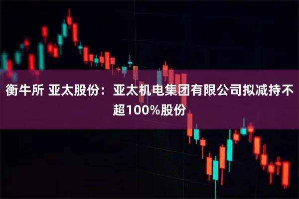衡牛所 亚太股份：亚太机电集团有限公司拟减持不超100%股份