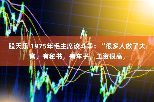 股天乐 1975年毛主席谈斗争：“很多人做了大官，有秘书，有车子，工资很高，